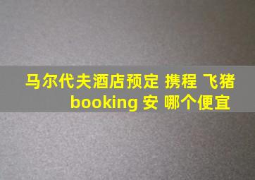 马尔代夫酒店预定 携程 飞猪 booking 安 哪个便宜